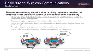 5 CONFIDENTIAL © Copyright 2015. Aruba Networks, Inc. All rights reserved#ATM15 |
Basic 802.11 Wireless Communications
Fundamentals
The same channel being re-used in close proximity negates the benefit of the
additional access point (same contention domain/co-channel interference)
– In the analogy below, the two tables/meetings are clients associated to two different access points on the
same channel and can hear each other
– This causes things to be repeated, or in the wireless world re-transmitted
– Another bad thing is that meeting 2 can’t hear what exactly is being said in meeting 1 so it can’t pick a good
time to interrupt
– The louder the speaker’s voice (transmit power) the worse this problem can be
– In other words, too many wireless access points can be as bad as too few access points
Channel 1 Channel 1
Will you guys
keep it down???
Blah, Blah,
Blah, Blah,
Blah, Blah
Meeting 1 Meeting 2
 