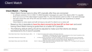 55 CONFIDENTIAL © Copyright 2015. Aruba Networks, Inc. All rights reserved#ATM15 |
Client Match
Client Match – Tuning
– Client Match forces users to other AP’s typically after they are connected
• In software versions >6.4.2.3 802.11v BSS transition messages are used if the client is 802.11v capable
• Prior to 6.4.2.3 or if the client doesn’t support 802.11v, the mechanism used is a 802.11 de-auth message
• De-auth’s force the user off an AP and can result is a less than desirable user experience in certain
circumstances
• Client Match is voice aware and will not issue a de-auth if a client is on a voice call
– Based on this it desirable to have the client connect to the best AP on their own and avoid
having Client Match having to guide them to a better AP if possible
– The following default setting should be adjusted to make sure that clients are always
bandsteered to the A band if possible
Client Match Band Steer G Band Max Signal (-dBm) 10  Signal level above which clients on B/G band will not be
bandsteered. We always want the client to be bandsteered to the A band if possible so this
should be set to 10 to effectively disable. Default is 45.
Client Match Restriction timeout (sec) 3  When a device is de-auth’ed, all the AP’s except for the AP that we want them to go to temporarily
blacklist the client. If a client is very stubborn and won’t go were we want them to we don’t
want them disconnected for more than a few seconds. Default is 10
Client Match Sticky client check SNR (dB) 18-25  Minimum SNR under which a client will declared sticky . Default is 18. The higher the AP density the
higher value this should be
 