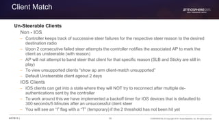56 CONFIDENTIAL © Copyright 2015. Aruba Networks, Inc. All rights reserved#ATM15 |
Client Match
Un-Steerable Clients
Non - IOS
– Controller keeps track of successive steer failures for the respective steer reason to the desired
destination radio
– Upon 2 consecutive failed steer attempts the controller notifies the associated AP to mark the
client as unsteerable (with reason)
– AP will not attempt to band steer that client for that specific reason (SLB and Sticky are still in
play)
– To view unsupported clients “show ap arm client-match unsupported”
– Default Unsteerable client ageout 2 days
IOS Clients
– IOS clients can get into a state where they will NOT try to reconnect after multiple de-
authentications sent by the controller
– To work around this we have implemented a backoff timer for IOS devices that is defaulted to
300 seconds/5 Minutes after an unsuccessful client steer
– You will see an “I” flag with a “T” (temporary) if the 2 threshold has not been hit yet
 