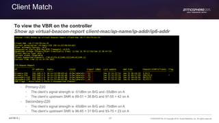 57 CONFIDENTIAL © Copyright 2015. Aruba Networks, Inc. All rights reserved#ATM15 |
Client Match
To view the VBR on the controller
Show ap virtual-beacon-report client-mac/ap-name/ip-addr/ip6-addr
– Primary-220
• The client’s signal strength is -51dBm on B/G and -55dBm on A
• The client’s upstream SNR is 89-51 = 38 B/G and 97-55 = 42 on A
– Secondary-220
• The client’s signal strength is -65dBm on B/G and -70dBm on A
• The client’s upstream SNR is 96-65 = 31 B/G and 93-70 = 23 on A
 