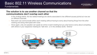 6 CONFIDENTIAL © Copyright 2015. Aruba Networks, Inc. All rights reserved#ATM15 |
Basic 802.11 Wireless Communications
Fundamentals
The solution is to use another channel so that the
communications don’t overlap each other
– In the analogy below, the two tables/meetings are clients associated to two different access points but now are
on different channels
– Now each can communicate within each meeting without having to worry about hearing things from the other
meeting and being interrupted with noise
– Once again, only one speaker can speak at a time in each meeting but you only have to worry about competing
with others in your respective meeting for “talk time”, or in the wireless world, “Airtime”
Channel 1 Channel 6
Blah, Blah,
Blah, Blah,
Blah, Blah
Blah, Blah,
Blah, Blah,
Blah, Blah
Meeting 1 Meeting 2
 