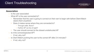 61 CONFIDENTIAL © Copyright 2015. Aruba Networks, Inc. All rights reserved#ATM15 |
Client Troubleshooting
Association
– Is the user associated
– What AP is the user connected to?
• Remember that the user is going to connect on their own to begin with before Client Match
steers them anywhere
• Does it makes sense where they are connected to?
• Through walls, floors?
• Farther AP via line of sight?
• The user should connect to the closest unobstructed AP
– Is it the correct/expected AP?
• If not, why not?
– Is Client Match pushing the user to the correct AP after 2-4 minutes?
• If not, why not?
 