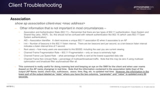 63 CONFIDENTIAL © Copyright 2015. Aruba Networks, Inc. All rights reserved#ATM15 |
Client Troubleshooting
Association
show ap association client-mac <mac address>
– Other information that is not important in most circumstances –
• Association and Authentication State (802.11) – Remember that there are two types of 802.11 authentication, Open System and
Shared Key (aka., WEP). So, this should not be confused with network authentication like 802.1X (which uses 802.11 Open
System authentication).
• AID – Association Identifier. A client receives a unique 802.11 association ID when it associates to an AP
• l-int – Number of beacons in the 802.11 listen interval. There are ten beacons sent per second, so a ten-beacon listen interval
indicates a listen interval time of 1 second.
• Num assoc – how many users are associated to this BSSID, including the user you are current viewing
• Channel Frame Fragmentation Rate – 802.11 Fragmentation – only an issue is extremely high
• Channel Frame Low Speed Rate - what percentage of traffic is sent at the lowest supported data rate
• Channel Frame Non Unicast Rate – percentage of multicast/broadcast traffic. Note that this may be zero if using multicast
optimization and broadcast filter arp/broadcast filter all.
– This command is really useful for doing roaming test and keeping an eye on the SNR for the client and when user roams
(based on the AP name changing) in real time. Note that the information contained in the association table (top) of the
output (AP Name, bssid, client mac, auth/assoc, assoc. time, flag, etc. is updated real time. However, the information in the
lower part of the output labeled as “stats” where you have the two columns, “parameter” and “value” is updated every 60
seconds.
 