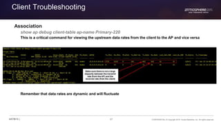 67 CONFIDENTIAL © Copyright 2015. Aruba Networks, Inc. All rights reserved#ATM15 |
Client Troubleshooting
Association
show ap debug client-table ap-name Primary-220
This is a critical command for viewing the upstream data rates from the client to the AP and vice versa
Remember that data rates are dynamic and will fluctuate
 