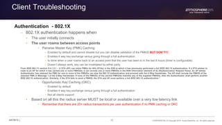70 CONFIDENTIAL © Copyright 2015. Aruba Networks, Inc. All rights reserved#ATM15 |
Client Troubleshooting
Authentication - 802.1X
– 802.1X authentication happens when
• The user initially connects
• The user roams between access points
• Pairwise Master Key (PMK) Caching
• Enabled by default and cannot disable but you can disable validation of the PMKID BUT DON”T!!!
• Enables 4 way key exchange versus going through a full authentication
• Is done when a user roams back to an access point that the user has been to in the last 8 hours (timer is configurable)
• Doesn’t always work, key can be invalidated by either party
From IEEE 802.11i section 8.4.1.2.1 - A STA (AP) can retain PMKs for APs (STAs) in the ESS to which it has previously performed a full IEEE 802.1X authentication. If a STA wishes to
roam to an AP for which it has cached one or more PMKSAs, it can include one or more PMKIDs in the RSN information element of its (Re)Association Request frame. An AP whose
Authenticator has retained the PMK for one or more of the PMKIDs can skip the 802.1X authentication and proceed with the 4-Way Handshake. The AP shall include the PMKID of the
selected PMK in Message 1 of the 4-Way Handshake. If none of the PMKIDs of the cached PMKSAs matches any of the supplied PMKIDs, then the Authenticator shall perform another
IEEE 802.1X authentication. Similarly, if the STA fails to send a PMKID, the STA and AP must perform a full IEEE 802.1X authentication.”
• Opportunistic Key Caching (OKC)
• Enabled by default
• Enables 4 way key exchange versus going through a full authentication
• Not all clients support
• Based on all this the radius server MUST be local or available over a very low latency link
• Remember that there are 20+ radius transactions per user authentication if no PMK caching or OKC
 