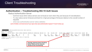 71 CONFIDENTIAL © Copyright 2015. Aruba Networks, Inc. All rights reserved#ATM15 |
Client Troubleshooting
Authentication – Troubleshooting 802.1X Auth Issues
Radius Authentication Server
– Common issue when radius servers are not local (or even when they are because of overutilization)
– To view radius server timeouts and look for a high percentage of timeouts relative to the overall number of
requests
– show aaa authentication-server radius statistics
(sort of hidden command since if you type show aaa authentication<space>? It won’t show up)
Average response times should be
below 100ms and the timeouts
should not be incrementing
 