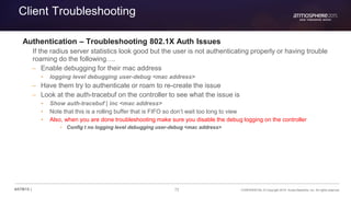 72 CONFIDENTIAL © Copyright 2015. Aruba Networks, Inc. All rights reserved#ATM15 |
Client Troubleshooting
Authentication – Troubleshooting 802.1X Auth Issues
If the radius server statistics look good but the user is not authenticating properly or having trouble
roaming do the following….
– Enable debugging for their mac address
• logging level debugging user-debug <mac address>
– Have them try to authenticate or roam to re-create the issue
– Look at the auth-tracebuf on the controller to see what the issue is
• Show auth-tracebuf | inc <mac address>
• Note that this is a rolling buffer that is FIFO so don’t wait too long to view
• Also, when you are done troubleshooting make sure you disable the debug logging on the controller
• Config t no logging level debugging user-debug <mac address>
 