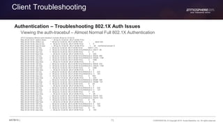 73 CONFIDENTIAL © Copyright 2015. Aruba Networks, Inc. All rights reserved#ATM15 |
Client Troubleshooting
Authentication – Troubleshooting 802.1X Auth Issues
Viewing the auth-tracebuf – Almost Normal Full 802.1X Authentication
(XYZ Company) #show auth-tracebuf | include 38:aa:3c:12:dd:32
May 29 20:16:47 station-down * 38:aa:3c:12:dd:32 d8:c7:c8:96:70:bc - -
May 29 20:16:50 station-up * 38:aa:3c:12:dd:32 d8:c7:c8:96:70:bc - - wpa2 aes
May 29 20:16:50 eap-id-req <- 38:aa:3c:12:dd:32 d8:c7:c8:96:70:bc 1 5
May 29 20:16:50 eap-id-resp → 38:aa:3c:12:dd:32 d8:c7:c8:96:70:bc 1 26 northamericauser-X
May 29 20:16:50 rad-req → 38:aa:3c:12:dd:32 d8:c7:c8:96:70:bc 65517 214
May 29 20:16:50 rad-resp <- 38:aa:3c:12:dd:32 d8:c7:c8:96:70:bc/RADIUS-2 65517 90
May 29 20:16:50 eap-req <- 38:aa:3c:12:dd:32 d8:c7:c8:96:70:bc 2 6
May 29 20:16:50 eap-resp → 38:aa:3c:12:dd:32 d8:c7:c8:96:70:bc 2 240
May 29 20:16:50 rad-req → 38:aa:3c:12:dd:32 d8:c7:c8:96:70:bc/RADIUS-2 65526 466
May 29 20:16:50 rad-resp <- 38:aa:3c:12:dd:32 d8:c7:c8:96:70:bc/RADIUS-2 65526 1188
May 29 20:16:50 eap-req <- 38:aa:3c:12:dd:32 d8:c7:c8:96:70:bc 3 1096
May 29 20:16:50 eap-resp → 38:aa:3c:12:dd:32 d8:c7:c8:96:70:bc 3 6
May 29 20:16:50 rad-req → 38:aa:3c:12:dd:32 d8:c7:c8:96:70:bc/RADIUS-2 65535 232
May 29 20:16:50 rad-resp <- 38:aa:3c:12:dd:32 d8:c7:c8:96:70:bc/RADIUS-2 65535 1188
May 29 20:16:50 eap-req <- 38:aa:3c:12:dd:32 d8:c7:c8:96:70:bc 4 1096
May 29 20:16:50 eap-resp → 38:aa:3c:12:dd:32 d8:c7:c8:96:70:bc 4 6
May 29 20:16:50 rad-req → 38:aa:3c:12:dd:32 d8:c7:c8:96:70:bc/RADIUS-2 3 232
May 29 20:16:50 rad-resp <- 38:aa:3c:12:dd:32 d8:c7:c8:96:70:bc/RADIUS-2 3 781
May 29 20:16:50 eap-req <- 38:aa:3c:12:dd:32 d8:c7:c8:96:70:bc 5 693
May 29 20:16:50 eap-resp → 38:aa:3c:12:dd:32 d8:c7:c8:96:70:bc 5 220
May 29 20:16:50 rad-req → 38:aa:3c:12:dd:32 d8:c7:c8:96:70:bc/RADIUS-2 65486 446
May 29 20:16:50 rad-resp <- 38:aa:3c:12:dd:32 d8:c7:c8:96:70:bc/RADIUS-2 65486 153
May 29 20:16:50 eap-req <- 38:aa:3c:12:dd:32 d8:c7:c8:96:70:bc 6 69
May 29 20:16:50 eap-resp → 38:aa:3c:12:dd:32 d8:c7:c8:96:70:bc 6 6
May 29 20:16:50 rad-req → 38:aa:3c:12:dd:32 d8:c7:c8:96:70:bc/RADIUS-2 4 232
May 29 20:16:50 rad-resp <- 38:aa:3c:12:dd:32 d8:c7:c8:96:70:bc/RADIUS-2 4 127
May 29 20:16:50 eap-req <- 38:aa:3c:12:dd:32 d8:c7:c8:96:70:bc 7 43
May 29 20:16:50 eap-resp → 38:aa:3c:12:dd:32 d8:c7:c8:96:70:bc 7 96
May 29 20:16:50 rad-req → 38:aa:3c:12:dd:32 d8:c7:c8:96:70:bc/RADIUS-2 65475 322
May 29 20:16:50 rad-resp <- 38:aa:3c:12:dd:32 d8:c7:c8:96:70:bc/RADIUS-2 65475 143
May 29 20:16:50 eap-req <- 38:aa:3c:12:dd:32 d8:c7:c8:96:70:bc 8 59
May 29 20:16:50 eap-resp → 38:aa:3c:12:dd:32 d8:c7:c8:96:70:bc 8 96
May 29 20:16:50 rad-req → 38:aa:3c:12:dd:32 d8:c7:c8:96:70:bc/RADIUS-2 5 322
May 29 20:16:50 rad-resp <- 38:aa:3c:12:dd:32 d8:c7:c8:96:70:bc/RADIUS-2 5 159
May 29 20:16:50 eap-req <- 38:aa:3c:12:dd:32 d8:c7:c8:96:70:bc 9 75
May 29 20:16:50 eap-resp → 38:aa:3c:12:dd:32 d8:c7:c8:96:70:bc 9 160
 