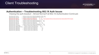 74 CONFIDENTIAL © Copyright 2015. Aruba Networks, Inc. All rights reserved#ATM15 |
Client Troubleshooting
Authentication – Troubleshooting 802.1X Auth Issues
Viewing the auth-tracebuf – Almost Normal Full 802.1X Authentication Continued
May 29 20:16:50 rad-req → 38:aa:3c:12:dd:32 d8:c7:c8:96:70:bc/RADIUS-2 65512 386
May 29 20:16:50 rad-resp <- 38:aa:3c:12:dd:32 d8:c7:c8:96:70:bc/RADIUS-2 65512 175
May 29 20:16:50 eap-req <- 38:aa:3c:12:dd:32 d8:c7:c8:96:70:bc 10 91
May 29 20:16:53 eap-req <- 38:aa:3c:12:dd:32 d8:c7:c8:96:70:bc 10 91 user supplicant timed out here and server had to make another EAP-ID request
May 29 20:16:53 eap-resp → 38:aa:3c:12:dd:32 d8:c7:c8:96:70:bc 10 80
May 29 20:16:53 rad-req → 38:aa:3c:12:dd:32 d8:c7:c8:96:70:bc/RADIUS-2 6 306
May 29 20:16:53 rad-resp <- 38:aa:3c:12:dd:32 d8:c7:c8:96:70:bc/RADIUS-2 6 191
May 29 20:16:53 eap-req <- 38:aa:3c:12:dd:32 d8:c7:c8:96:70:bc 12 107
May 29 20:16:53 eap-resp → 38:aa:3c:12:dd:32 d8:c7:c8:96:70:bc 12 144
May 29 20:16:53 rad-req → 38:aa:3c:12:dd:32 d8:c7:c8:96:70:bc/RADIUS-2 8 370
May 29 20:16:53 rad-accept <- 38:aa:3c:12:dd:32 d8:c7:c8:96:70:bc/RADIUS-2 8 356
May 29 20:16:53 eap-success <- 38:aa:3c:12:dd:32 d8:c7:c8:96:70:bc 12 4
May 29 20:16:53 station-data-ready * 38:aa:3c:12:dd:32 00:00:00:00:00:00 851 -
May 29 20:16:53 wpa2-key1 <- 38:aa:3c:12:dd:32 d8:c7:c8:96:70:bc - 117
May 29 20:16:53 wpa2-key2 → 38:aa:3c:12:dd:32 d8:c7:c8:96:70:bc - 135
May 29 20:16:53 wpa2-key3 <- 38:aa:3c:12:dd:32 d8:c7:c8:96:70:bc - 151
May 29 20:16:53 wpa2-key4 → 38:aa:3c:12:dd:32 d8:c7:c8:96:70:bc - 95
 