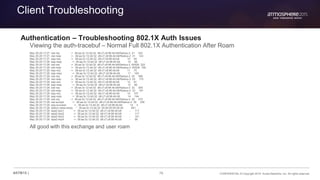76 CONFIDENTIAL © Copyright 2015. Aruba Networks, Inc. All rights reserved#ATM15 |
Client Troubleshooting
Authentication – Troubleshooting 802.1X Auth Issues
Viewing the auth-tracebuf – Normal Full 802.1X Authentication After Roam
May 29 20:17:27 rad-req -> 38:aa:3c:12:dd:32 d8:c7:c8:96:4b:b8/Radius-2 31 322
May 29 20:17:27 rad-resp <- 38:aa:3c:12:dd:32 d8:c7:c8:96:4b:b8/Radius-2 31 143
May 29 20:17:27 eap-req <- 38:aa:3c:12:dd:32 d8:c7:c8:96:4b:b8 10 59
May 29 20:17:28 eap-resp -> 38:aa:3c:12:dd:32 d8:c7:c8:96:4b:b8 10 96
May 29 20:17:28 rad-req -> 38:aa:3c:12:dd:32 d8:c7:c8:96:4b:b8/Radius-2 65528 322
May 29 20:17:28 rad-resp <- 38:aa:3c:12:dd:32 d8:c7:c8:96:4b:b8/Radius-2 65528 159
May 29 20:17:28 eap-req <- 38:aa:3c:12:dd:32 d8:c7:c8:96:4b:b8 11 75
May 29 20:17:28 eap-resp -> 38:aa:3c:12:dd:32 d8:c7:c8:96:4b:b8 11 160
May 29 20:17:28 rad-req -> 38:aa:3c:12:dd:32 d8:c7:c8:96:4b:b8/Radius-2 25 386
May 29 20:17:28 rad-resp <- 38:aa:3c:12:dd:32 d8:c7:c8:96:4b:b8/Radius-2 25 175
May 29 20:17:28 eap-req <- 38:aa:3c:12:dd:32 d8:c7:c8:96:4b:b8 12 91
May 29 20:17:28 eap-resp -> 38:aa:3c:12:dd:32 d8:c7:c8:96:4b:b8 12 80
May 29 20:17:28 rad-req -> 38:aa:3c:12:dd:32 d8:c7:c8:96:4b:b8/Radius-2 33 306
May 29 20:17:28 rad-resp <- 38:aa:3c:12:dd:32 d8:c7:c8:96:4b:b8/Radius-2 33 191
May 29 20:17:28 eap-req <- 38:aa:3c:12:dd:32 d8:c7:c8:96:4b:b8 14 107
May 29 20:17:28 eap-resp -> 38:aa:3c:12:dd:32 d8:c7:c8:96:4b:b8 14 144
May 29 20:17:28 rad-req -> 38:aa:3c:12:dd:32 d8:c7:c8:96:4b:b8/Radius-2 30 370
May 29 20:17:28 rad-accept <- 38:aa:3c:12:dd:32 d8:c7:c8:96:4b:b8/Radius-2 30 356
May 29 20:17:28 eap-success <- 38:aa:3c:12:dd:32 d8:c7:c8:96:4b:b8 14 4
May 29 20:17:28 station-data-ready * 38:aa:3c:12:dd:32 00:00:00:00:00:00 851 -
May 29 20:17:28 wpa2-key1 <- 38:aa:3c:12:dd:32 d8:c7:c8:96:4b:b8 - 117
May 29 20:17:28 wpa2-key2 -> 38:aa:3c:12:dd:32 d8:c7:c8:96:4b:b8 - 117
May 29 20:17:28 wpa2-key3 <- 38:aa:3c:12:dd:32 d8:c7:c8:96:4b:b8 - 151
May 29 20:17:28 wpa2-key4 -> 38:aa:3c:12:dd:32 d8:c7:c8:96:4b:b8 - 95
All good with this exchange and user roam
 