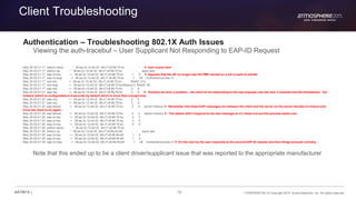 78 CONFIDENTIAL © Copyright 2015. Aruba Networks, Inc. All rights reserved#ATM15 |
Client Troubleshooting
Authentication – Troubleshooting 802.1X Auth Issues
Viewing the auth-tracebuf – User Supplicant Not Responding to EAP-ID Request
May 29 20:21:17 station-down * 38:aa:3c:12:dd:32 d8:c7:c8:96:70:bc - -  User roams here
May 29 20:21:17 station-up * 38:aa:3c:12:dd:32 d8:c7:c8:96:70:bc - - wpa2 aes
May 29 20:21:17 eap-id-req <- 38:aa:3c:12:dd:32 d8:c7:c8:96:70:bc 1 5  Appears that the AP no longer has the PMK cached so a full re-auth is started
May 29 20:21:17 eap-id-resp -> 38:aa:3c:12:dd:32 d8:c7:c8:96:70:bc 1 26 northamericaUser-X
May 29 20:21:17 rad-req -> 38:aa:3c:12:dd:32 d8:c7:c8:96:70:bc 65425 214
May 29 20:21:17 rad-resp <- 38:aa:3c:12:dd:32 d8:c7:c8:96:70:bc/Radius-2 65425 90
May 29 20:21:17 eap-req <- 38:aa:3c:12:dd:32 d8:c7:c8:96:70:bc 2 6
May 29 20:21:21 eap-req <- 38:aa:3c:12:dd:32 d8:c7:c8:96:70:bc 2 6  Houston we have a problem…the client is not responding to the eap requests, see the next 3 requests and the timestamps. Our
timeout (which is configurable) is 5 seconds by default which is more than enough time.
May 29 20:21:24 eap-req <- 38:aa:3c:12:dd:32 d8:c7:c8:96:70:bc 2 6
May 29 20:21:27 eap-req <- 38:aa:3c:12:dd:32 d8:c7:c8:96:70:bc 2 6
May 29 20:21:30 eap-failure <- 38:aa:3c:12:dd:32 d8:c7:c8:96:70:bc 2 4 server timeout  Remember that these EAP messages are between the client and the server so the server decides to timeout and
force the client to try again.
May 29 20:21:30 eap-failure <- 38:aa:3c:12:dd:32 d8:c7:c8:96:70:bc 3 4 station timeout  The station didn’t respond to the last message so it’s timed out and the process starts over
May 29 20:21:30 eap-id-req <- 38:aa:3c:12:dd:32 d8:c7:c8:96:70:bc 3 5
May 29 20:21:33 eap-id-req <- 38:aa:3c:12:dd:32 d8:c7:c8:96:70:bc 3 5
May 29 20:21:36 eap-id-req <- 38:aa:3c:12:dd:32 d8:c7:c8:96:70:bc 4 5
May 29 20:21:36 station-down * 38:aa:3c:12:dd:32 d8:c7:c8:96:70:bc - -
May 29 20:21:36 station-up * 38:aa:3c:12:dd:32 d8:c7:c8:96:4b:b8 - - wpa2 aes
May 29 20:21:36 eap-id-req <- 38:aa:3c:12:dd:32 d8:c7:c8:96:4b:b8 1 5
May 29 20:21:39 eap-id-req <- 38:aa:3c:12:dd:32 d8:c7:c8:96:4b:b8 1 5
May 29 20:21:39 eap-id-resp -> 38:aa:3c:12:dd:32 d8:c7:c8:96:4b:b8 1 26 northamericaUser-X  On the next try the user responds to the second EAP ID request and then things proceed normally.
Note that this ended up to be a client driver/supplicant issue that was reported to the appropriate manufacturer
 