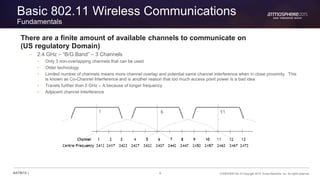 8 CONFIDENTIAL © Copyright 2015. Aruba Networks, Inc. All rights reserved#ATM15 |
Basic 802.11 Wireless Communications
Fundamentals
There are a finite amount of available channels to communicate on
(US regulatory Domain)
– 2.4 GHz – “B/G Band” – 3 Channels
• Only 3 non-overlapping channels that can be used
• Older technology
• Limited number of channels means more channel overlap and potential same channel interference when in close proximity. This
is known as Co-Channel Interference and is another reason that too much access point power is a bad idea
• Travels further than 5 GHz – A because of longer frequency
• Adjacent channel Interference
 