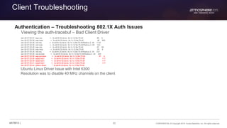 82 CONFIDENTIAL © Copyright 2015. Aruba Networks, Inc. All rights reserved#ATM15 |
Client Troubleshooting
Authentication – Troubleshooting 802.1X Auth Issues
Viewing the auth-tracebuf – Bad Client Driver
Jan 29 07:25:37 eap-req <- 3c:a9:f4:32:da:bc 9c:1c:12:8a:75:d0 96 6
Jan 29 07:25:38 eap-resp -> 3c:a9:f4:32:da:bc 9c:1c:12:8a:75:d0 96 895
Jan 29 07:25:38 rad-req -> 3c:a9:f4:32:da:bc 9c:1c:12:8a:75:d0/Radius-2 28 1132
Jan 29 07:25:38 rad-resp <- 3c:a9:f4:32:da:bc 9c:1c:12:8a:75:d0/Radius-2 28 140
Jan 29 07:25:38 eap-req <- 3c:a9:f4:32:da:bc 9c:1c:12:8a:75:d0 97 69
Jan 29 07:25:38 eap-resp -> 3c:a9:f4:32:da:bc 9c:1c:12:8a:75:d0 97 6
Jan 29 07:25:38 rad-req -> 3c:a9:f4:32:da:bc 9c:1c:12:8a:75:d0/Radius-2 29 237
Jan 29 07:25:38 rad-accept <- 3c:a9:f4:32:da:bc 9c:1c:12:8a:75:d0/Radius-2 29 204
Jan 29 07:25:38 eap-success <- 3c:a9:f4:32:da:bc 9c:1c:12:8a:75:d0 97 4
Jan 29 07:25:38 wpa2-key1 <- 3c:a9:f4:32:da:bc 9c:1c:12:8a:75:d0 - 117
Jan 29 07:25:39 wpa2-key1 <- 3c:a9:f4:32:da:bc 9c:1c:12:8a:75:d0 - 117
Jan 29 07:25:41 wpa2-key1 <- 3c:a9:f4:32:da:bc 9c:1c:12:8a:75:d0 - 117
Jan 29 07:25:44 station-down * 3c:a9:f4:32:da:bc 9c:1c:12:8a:75:d0
Ubuntu Linux Driver Issue with Intel 6300
Resolution was to disable 40 MHz channels on the client
 