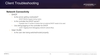 83 CONFIDENTIAL © Copyright 2015. Aruba Networks, Inc. All rights reserved#ATM15 |
Client Troubleshooting
Network Connectivity
– DHCP
• Is the server getting overloaded?
• DHCP NACKs happen during roams
• Is the controller the DHCP server?
• If greater than X number of clients then an external DHCP needs to be used
• Use debug logging on the controller for DHCP
• conf t logging level debugging network subcat dhcp
– User VLAN
• Is the user vlan being switched/routed properly
 