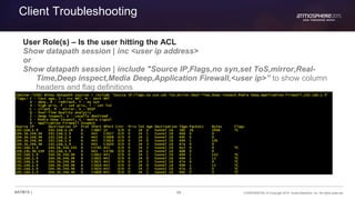 88 CONFIDENTIAL © Copyright 2015. Aruba Networks, Inc. All rights reserved#ATM15 |
Client Troubleshooting
User Role(s) – Is the user hitting the ACL
Show datapath session | inc <user ip address>
or
Show datapath session | include "Source IP,Flags,no syn,set ToS,mirror,Real-
Time,Deep inspect,Media Deep,Application Firewall,<user ip>” to show column
headers and flag definitions
 