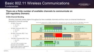 9 CONFIDENTIAL © Copyright 2015. Aruba Networks, Inc. All rights reserved#ATM15 |
Basic 802.11 Wireless Communications
Fundamentals
There are a finite number of available channels to communicate on
(US regulatory Domain)
5 GHz Channel Bonding
Bonding channels means higher throughput but less available channels and thus more co-channel Interference
because of channel overlap
– 20 MHz Channels
• 9 - Non-DFS
• 13 - DFS
– 40 MHz Channels (802.11n)
• 4 - Non-DFS
• 6 – DFS
– 80 MHz Channels (802.11ac)
• 2 - Non-DFS
• 3 – DFS
– 160 MHz Channels (802.11ac)
• 1 - Non-DFS
• 1 – DFS
120-128 is used by weather radar
Remember that the 80/160MHz
Channel usage is dynamic as opposed to
40MHz channels which are static
 