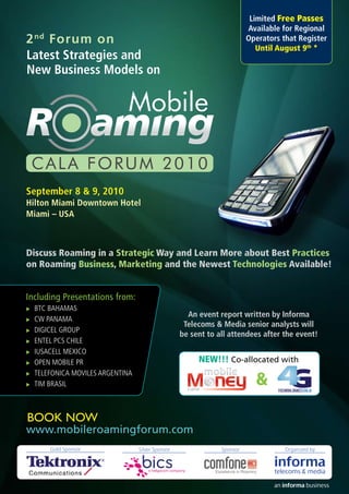 Limited Free Passes
                                                                        Available for Regional
2 nd Forum on                                                           Operators that Register
                                                                           Until August 9th *
Latest Strategies and
New Business Models on




September 8 & 9, 2010
Hilton Miami Downtown Hotel
Miami – USA



Discuss Roaming in a Strategic Way and Learn More about Best Practices
on Roaming Business, Marketing and the Newest Technologies Available!


Including Presentations from:
XXBTC BAHAMAS
                                                    An event report written by Informa
XXCW PANAMA
                                                   Telecoms & Media senior analysts will
XXDIGICEL GROUP
                                                  be sent to all attendees after the event!
XXENTEL PCS CHILE

XXIUSACELL MEXICO

XXOPEN MOBILE PR
                                                       NEW!!! Co-allocated with

                                                                          &
XXTELEFONICA MOVILES ARGENTINA

XXTIM BRASIL
                                                    cala




BOOK NOW
www.mobileroamingforum.com
      Gold Sponsor               Silver Sponsor               Sponsor              Organized by
 
