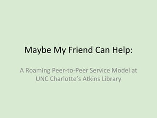 Maybe My Friend Can Help:
A Roaming Peer-to-Peer Service Model at
UNC Charlotte’s Atkins Library
 