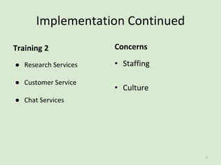 Implementation Continued
● Research Services
● Customer Service
● Chat Services
• Staffing
• Culture
Training 2 Concerns
5
 