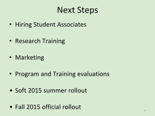 Next Steps
• Hiring Student Associates
• Research Training
• Marketing
• Program and Training evaluations
• Soft 2015 summer rollout
• Fall 2015 official rollout 8
 