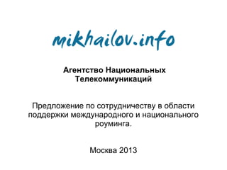 Агентство Национальных
           Телекоммуникаций


 Предложение по сотрудничеству в области
поддержки международного и национального
               роуминга.


              Москва 2013
 