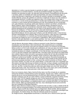 demostrar e ir contra o que era imposto no período do Império, ou seja em documentar
indiretamente um momento histórico, concreto da sociedade brasileira. Na geral a mulher
brasileira era submissa ao poder, ela valia pelo dote que possuía. Exemplificando ela não podia
ir as festas, bailes na sociedade sem estar acompanhada, pois seria considerada vulgar. A
mulher era feita para o casamento, sem direitos de mandos e opiniões na sociedade. E surge
Aurélia diferente, porque não satisfaria os costumes e exigências da época que não aceitava a
emancipação feminina. O conflito que organiza a obra, é um choque entre o amor ideal, o
invencível, e o mundo social que decepciona. E Aurélia está inserida nesse conflito e oscila entre
a pureza e a ironia, porque ela tinha experiência da vida. Na sociedade que era movida pelo
ouro, pelo interesse e as pessoas valiam pelo interesse e dinheiro que tinham, prevalecendo o
"Ter" sobre o "Ser". Com Fernando Seixas, percebemos que os
casamentos eram feito por conveniência e ascensão social. E Seixas mesmo vivendo na
pobreza apresenta-se em sociedade como se fosse um dos "cavaleiros mais ricos e
francos da corte". O Título senhora para a obra está relacionado ao poder que Aurélia
exercia por ser dona de seus atos e ser rica. E também porque na época o termo
"Senhora" não era usado para mulheres, pois não detinham poder. A obra fornece
diversas interpretações pois é literária. Mas no final da narrativa, o fator que leva a idealização
do amor, no romantismo, é o momento que Fernando Seixas diz para Aurélia que era
consumado por desejo de viver no consumidos e materialismo. Mas que ela transformou-o
fazendo-o lutar pela dignidade e a auto estima perdidas. Com isso, Aurélia perdoa Seixas de fato
porque ele transformar-se em um "homem" e não um ator de salão

José de Alencar não poupou idéias e críticas ao escrever Lucíola. Este livro é daqueles
classificados como fácil leitura e fácil entendimento, feito exatamente para a sociedade
superficial sem ter que pensar muito para que ficassem presos a um romance com final feliz,
talvez.Lucíola é um livro muito indicado para vestibulares, por mais que seja uma historia simples
e facil de entender o verdadeiro sentido do livro mostra a ousadia do autor em retratar a
sociedade da época em relação a prostituição. O livro fala da bela moça que sentiu-se obrigada
a cair na vida para sustentar quem dependia dela. Uma bela mulher que sempre era citada pelos
seus cabelos negros e lábios carnudos e que possuia variados fãs da mais alta sociedade e que
pagavam caro para tê-la por alguns instantes. Porém lucíola por vezes sabia que sua vida
mudara por conta de seu trabalho, mas não era feliz como parecia. Ela sentia necessidade de
levar uma vida diferente, dona de casa, filhos, vida digna. Essa vontade era tão grande que ela
sonhava que pudesse acontecer um dia. Lucíola em seu caminho encontra um homem, Paulo,
que sonha, tambem, em casar com ela e serem felizes. Lucíola sofre muito com a sociedade que
não aceita a vida dela. Mas ela quer se libertar de tudo isso, começa a desejar a purificação pelo
seus atos. Ela se relaciona com Paulo, com quem sonhara ter uma familia, deste amor surge um
outro ser, seu filho. Lucíola troca toda sua vida e bens pelo refúgio com uma irmã. Grávida, ela
espera pela morte e vida. Sua morte deu a vida a seu filho e a seu corpo, pois Lucíola acreditava
que precisava destruir seu corpo para que a vida nela voltasse a existir.

Diva é um romance urbano. Nele a heroína Emília, bela e rica filha mimada de um capitalista
carioca fica dividida e confusa frente ao amor de Augusto. Augusto (que, médico, salvou sua vida
quando ela era só uma pré-adolescente feia) e Emília ficam assim presos em jogos de amor,
amizade e desprezo que são por vezes infantis e outras humilhantes. Augusto se declara, Emília
diz não o amar. Por fim Augusto renega seu amor, Emília declara também amar, Augusto
percebe ainda amar e eles vivem felizes para sempre, num romance que segue ao pé da letra o
estilo folhetim: heróis perfeitos, um obstáculo para o amor (a dúvida de Emília) e um final feliz no
último instante. (Meio que desimportante dizer isto, mas a declaração final de amor de Emília
deve ser a epígrafe do Manifesto Machista.)
Nessas obras, Alencar se dedica a traçar um painel da vida na Corte, ou seja, a cidade do Rio de
Janeiro, sede da monarquia brasileira. Os enredos basicamente tratam de aventuras amorosas e
procuram traçar os perfis das mulheres que os protagonizam. Nesse sentido, Alencar avança
numa característica que se tornará importante ao gênero romance: a observação psicológica das
personagens. Ao mesmo tempo, faz crítica de costumes sociais de sua época.
As intrigas de amor, desigualdades econômicas e o final feliz com a vitória do amor (que tudo
 