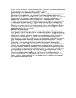 apaga), marcam essas obras, que se tornaram clássicos da literatura brasileira e colocaram José
de Alencar no hall dos maiores romancistas da história do Brasil.
José de Alencar > O pai dos Romances Indianistas e Urbanos...
Os romances do Romantismo levaram ao leitor da época uma realidade idealizada, com a qual
eles se identificaram (escapismo, fuga da realidade, típica característica do Romantismo).
Em seus romances urbanos, José de Alencar faz críticas à sociedade carioca (em especial) onde
cresceu, levantando os aspectos negativos e os costumes burgueses. Nestas obras, há a
predominância dos personagens da alta sociedade, com a presença marcante da figura
feminina. Os pobres ou escravos são reduzidos ou quase não têm papel relevante nos enredos.
- Características da obra de Alencar... A obra de José de Alencar pode ser dividida em dois
grupos distintos: Quanto ao Espaço Geográfico A cidade, a sociedade burguesa do Segundo
Reinado - Diva, Lucíola, Senhora e os demais romances urbanos. Quanto a Evolução Histórica
O presente, a vida urbana de seu tempo, a burguesia fluminense do século XIX - os romances
urbanos Diva, Lucíola, Senhora e outros.
> Biografia de José de Alencar...
O escritor brasileiro José de Alencar nasceu no Ceará, região nordeste do Brasil, no ano de
1829. Antes de iniciar sua vida literária, atuou como advogado, jornalista, deputado e ministro da
justiça.Podemos considerar Alencar como o precursor do romantismo no Brasil dentro das quatro
características: indianista, psicológico, regional e histórico.Este autor brasileiro utilizou como
tema o índio e o sertão do Brasil e, ao contrário de outros romancistas de sua época que
escreviam com se vivessem em Portugal, Alencar valorizava a língua falada no Brasil.Escritor de
obras com estilos variados, este escritor cearense criou romances que abordam o cotidiano.
Deste estilo literário, também conhecido como romance de costumes, destacam-se os livros:
Diva, Lucíola e A Viuvinha. Foram também de sua autoria os romances regionalistas: O
Sertanejo, O Tronco do Ipê, O Gaúcho e Til. Dos romances históricos fazem parte: As Minas de
Prata e A Guerra dos Mascates.No romance indianista de José de Alencar, o índio é visto em
três etapas diferentes: antes de ter contato com o branco, em Ubirajara; um branco convivendo
no meio indígena, em Iracema e o índio no cotidiano do homem branco, em O Guarani.É dentro
do estilo indianista do escritor José de Alencar que está sua obra mais importante: Iracema.
Outra obra também considerada de grande valor literário é O Guarani, pois aborda os aspectos
da formação nacional brasileira.Apesar de ser mais conhecido por suas obras literárias, o
escritor brasileiro José de Alencar fez também algumas peças de teatro: Nas Asas de um Anjo,
Mãe, O Demônio Familiar.Faleceu aos 48 anos de idade, em 1877, deixando inúmeras obras
que fazem sucesso até os dias atuais .
 