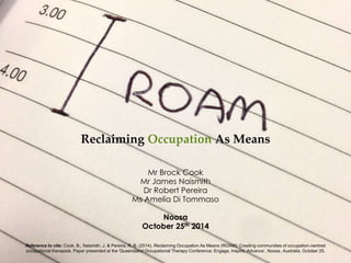 Reclaiming Occupation As Means 
Mr Brock Cook 
Mr James Naismith 
Dr Robert Pereira 
Ms Amelia Di Tommaso 
Noosa 
October 25th 2014 
Reference to cite: Cook, B., Naismith, J. & Pereira, R. B. (2014). Reclaiming Occupation As Means (ROAM): Creating communities of occupation-centred 
occupational therapists. Paper presented at the 'Queensland Occupational Therapy Conference: Engage, Inspire, Advance’, Noosa , Australia, October 25. 
 