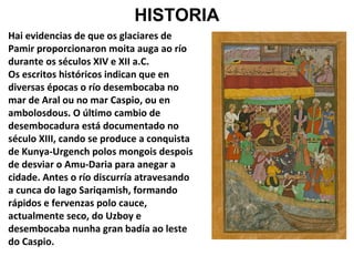 HISTORIA
Hai evidencias de que os glaciares de
Pamir proporcionaron moita auga ao río
durante os séculos XIV e XII a.C.
Os escritos históricos indican que en
diversas épocas o río desembocaba no
mar de Aral ou no mar Caspio, ou en
ambolosdous. O último cambio de
desembocadura está documentado no
século XIII, cando se produce a conquista
de Kunya-Urgench polos mongois despois
de desviar o Amu-Daria para anegar a
cidade. Antes o río discurría atravesando
a cunca do lago Sariqamish, formando
rápidos e fervenzas polo cauce,
actualmente seco, do Uzboy e
desembocaba nunha gran badía ao leste
do Caspio.

 