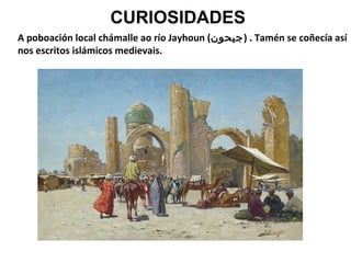 CURIOSIDADES
A poboación local chámalle ao río Jayhoun (‫ . )جيحون‬Tamén se coñecía así
nos escritos islámicos medievais.

 