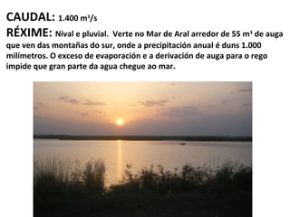 CAUDAL: 1.400 m /s
RÉXIME: Nival e pluvial. Verte no Mar de Aral arredor de 55 m
3

de auga
que ven das montañas do sur, onde a precipitación anual é duns 1.000
milímetros. O exceso de evaporación e a derivación de auga para o rego
impide que gran parte da agua chegue ao mar.
3

 