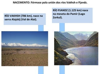 NACEMENTO: Fórmase pola unión dos ríos Vakhsh e Pjandz.

RÍO VAKHSH (786 km), nace na
serra Alajskij (Val de Alai).

RÍO PJANDZ (1.125 km) nace
na meseta do Pamir (Lago
Zorkul).

 