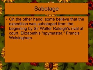 Sabotage On the other hand, some believe that the expedition was sabotaged from the beginning by Sir Walter Raleigh's rival at court, Elizabeth's "spymaster," Francis Walsingham. 