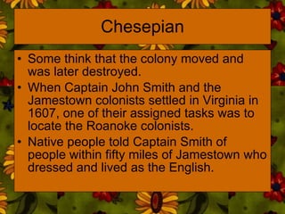 Chesepian Some think that the colony moved and was later destroyed.  When Captain John Smith and the Jamestown colonists settled in Virginia in 1607, one of their assigned tasks was to locate the Roanoke colonists.  Native people told Captain Smith of people within fifty miles of Jamestown who dressed and lived as the English. 
