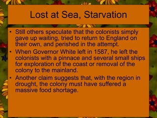 Lost at Sea, Starvation Still others speculate that the colonists simply gave up waiting, tried to return to England on their own, and perished in the attempt.  When Governor White left in 1587, he left the colonists with a pinnace and several small ships for exploration of the coast or removal of the colony to the mainland. Another claim suggests that, with the region in drought, the colony must have suffered a massive food shortage. 