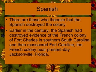 Spanish  There are those who theorize that the Spanish destroyed the colony.  Earlier in the century, the Spanish had destroyed evidence of the French colony of Fort Charles in southern South Carolina and then massacred Fort Caroline, the French colony near present-day Jacksonville, Florida.  