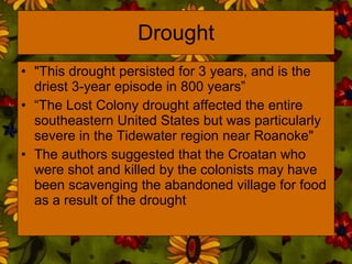 Drought "This drought persisted for 3 years, and is the driest 3-year episode in 800 years”  “ The Lost Colony drought affected the entire southeastern United States but was particularly severe in the Tidewater region near Roanoke"  The authors suggested that the Croatan who were shot and killed by the colonists may have been scavenging the abandoned village for food as a result of the drought 