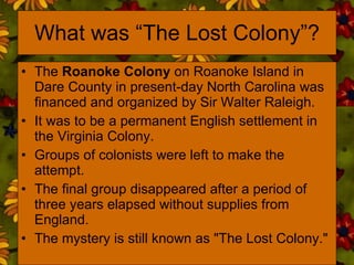 What was “The Lost Colony”? The  Roanoke Colony  on Roanoke Island in Dare County in present-day North Carolina was financed and organized by Sir Walter Raleigh. It was to be a permanent English settlement in the Virginia Colony.  Groups of colonists were left to make the attempt.  The final group disappeared after a period of three years elapsed without supplies from England. The mystery is still known as "The Lost Colony."  