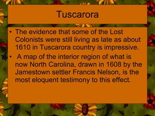Tuscarora The evidence that some of the Lost Colonists were still living as late as about 1610 in Tuscarora country is impressive. A map of the interior region of what is now North Carolina, drawn in 1608 by the Jamestown settler Francis Nelson, is the most eloquent testimony to this effect.  