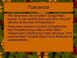 Tuscarora This document, the so-called "Zuniga Map", reports "4 men clothed that came from roonock" still alive at the town of Pakerikinick.  There were reports in London of Englishmen from Roanoke living under a chief called "Gepanocan" including four men, two boys, "and a young Maid" (Virginia Dare?) from Roanoke as copperworkers...” 