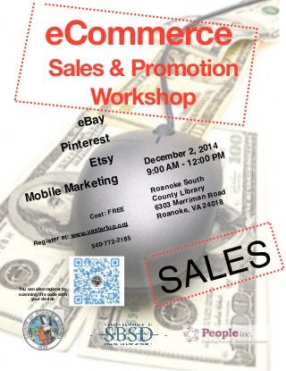 eCommerce 
Sales & Promotion 
Workshop eBay 
Pinterest 
2014 
Etsy 
December 2, 00 PM 
AM - 12:9:00 Marketing 
South 
Mobile Roanoke County Library 
Merriman Road 
FREE 
6303 VA 24018 
Cost: Roanoke, vastartup.org 
Register at: www.2185 
540-772-SALES You can also register by 
scanning this code with 
your device 
