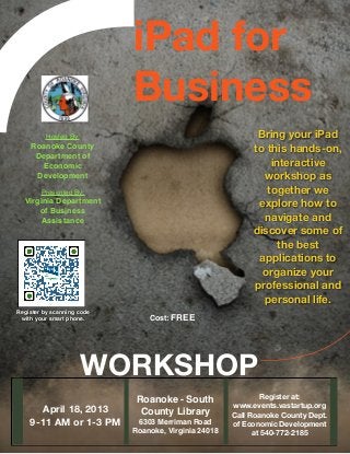 iPad for
                            Business
         Hosted By:
                                        Bring your iPad
    Roanoke County                                         to this hands-on,
     Department of
      Economic                                                 interactive
     Development
                                            workshop as
               
                                              together we
        Presented By:
  Virginia Department                                       explore how to
      of Business
       Assistance                                            navigate and
                                                           discover some of
                                                                 the best
                                                            applications to
                                                             organize your
                                                           professional and
                                                             personal life.
Register by scanning code
 with your smart phone.         Cost: FREE




                     WORKSHOP
                                                              Register at:
                             Roanoke - South
                                                      www.events.vastartup.org
       April 18, 2013         County Library
         Call Roanoke County Dept.
    9-11 AM or 1-3 PM        6303 Merriman Road
      of Economic Development
                            Roanoke, Virginia 24018         at 540-772-2185
 