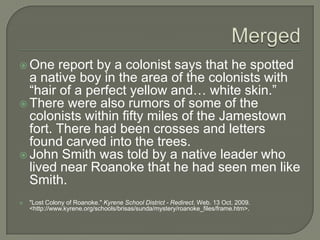MergedOne report by a colonist says that he spotted a native boy in the area of the colonists with “hair of a perfect yellow and… white skin.” There were also rumors of some of the colonists within fifty miles of the Jamestown fort. There had been crosses and letters found carved into the trees. John Smith was told by a native leader who lived near Roanoke that he had seen men like Smith. "Lost Colony of Roanoke." Kyrene School District - Redirect. Web. 13 Oct. 2009. <http://www.kyrene.org/schools/brisas/sunda/mystery/roanoke_files/frame.htm>.