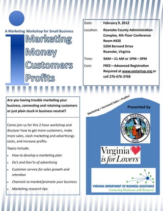 Date:              February 9, 2012
                                               Location:          Roanoke County Administration
                                                                  Complex, 4th Floor Conference
                                                                  Room #420
                                                                  5204 Bernard Drive
                                                                  Roanoke, Virginia
                                               Time:              9AM—11 AM or 1PM—3PM
                                               Cost:              FREE—Advanced Registration
                                                                  Required at www.vastartup.org or
                                                                  call 276-676-3768




                                                                                            ts   !
                                                                                       rofi
Are you having trouble marketing your                                              s =P
                                                                               Sale
                                                                          ed
business, connecting and retaining customers                          eas                   Presented by
                                                               +I ncr
                                                           g
or just plain stuck in business neutral?              etin
                                                 Mark



Come join us for this 2-hour workshop and
discover how to get more customers, make
more sales, slash marketing and advertisings
costs, and increase profits.
Topics Include:
   How to develop a marketing plan
   Do’s and Don’ts of advertising
   Customer service for sales growth and
    retention
   Channels to market/promote your business
   Marketing research tips
 
