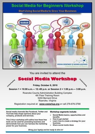 You are invited to attend the

                 at
                    in
                      g   Social Media Workshop                                               Lim
                                                                                                ite
              Se
                                                                                                   d
          d
                                                                                                    Se
       ite                            Friday, October 8, 2010
                                                                                                      at
 Lim
                                                                                                         in
                                                                                                           g

   Session 1 = 10:00 a.m.— 12:-00 p.m. or Session 2 = 1:00 p.m.— 3:00 p.m.
                     a.m.— 12:-                            p.m.—
                            Roanoke County Administration Building Complex
                                          4th Floor Training Room
                                            5204 Bernard Drive
                                             Roanoke, Virginia
                    Registration required at: www.vastartup.org or call 276-676-3768


Social media channels like Facebook, Twitter and           Workshop segments include:
YouTube help shape opinions about your
company, products and services.                               Social Media basics, opportunities and
                                                               benefits
This 2-hour workshop will outline how these free              How to get started
tools can be used for promoting business and                  Learn how to create a strategy for your
demonstrate how you can harness the marketing                  business
power for your business.                                      Share social media ideas

                                 Bring your laptop and be ready to dive in!
 
