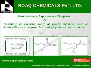 ROAQ CHEMICALS PVT. LTD.ROAQ CHEMICALS PVT. LTD.
www.roaq-chemicals.com/
Copyright © 2012-13 by ROAQ CHEMICALS PVT. LTD. All Rights Reserved.
Manufacturers, Exporters and Suppliers
Of
Presenting  an  exclusive  range  of  quality  chemicals  such  as 
Sodium Valproate, Valproic Acid and Propranolol Hydrochloride.
 