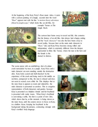 At the beginning of the Katy Perry’s Roar music video, it starts
with a cartoon painting of a Jungle, seconds later the word
“Roar” appears met with the line “a motion theory adventure
filmed in junglescope,” which looks like an old film, for
example Tarzan or The
Jungle Book.
The cartoon later burns away to reveal real life; this connotes
that the fantasy of an old film, that always had a happy ending
and the “male character” was also the hero burns away to
reveal reality, because later on the main male character in
“Roar,” dies and Katy Perry becomes strong willed and
independant, which is extremely different from the thropes
represented in films like Tarzan, where the man is the hero and
the female is the
damsel in distress.
The scene opens with an establishing shot of a plane
crash surrounded by trees, in a jungle; Katy Perry and a
male character are seen standing outside the destruction
alive. Katy looks scared and shell-shocked by the
experience of the crash and being stuck in the middle on
nowhere, juxtaposed to this, the man is relaxed and does
not seem to scared, even a little bit. This displays that at
the start, Katy is appears as weak and vulnerable; the
male character is presented as careless. This is a negative
representation of both characters and gender, because
Katy is presented as a helpless female and her boyfriend
is presented with vanity issues. When Katy’s boyfriend
is seen taking a selfie, the shot is a point of view shot,
which shows that he, at this moment, is being shown as
the main focus, until the camera moves to focus on Katy,
in a shallow focus; keeping her boyfriend in the
background taking the pictures, contrasting strongly with
Katy’s terrified body language.
 