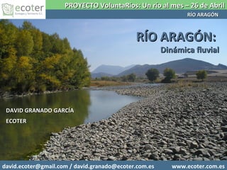 DAVID GRANADO GARCÍADAVID GRANADO GARCÍA
ECOTERECOTER
RRÍO ARAGÓN:ÍO ARAGÓN:
Dinámica fluvialDinámica fluvial
PROYECTO VoluntaRíos: Un río al mes – 26 de AbrilPROYECTO VoluntaRíos: Un río al mes – 26 de Abril
RÍO ARAGÓNRÍO ARAGÓN
david.ecoter@gmail.com / david.granado@ecoter.com.es www.ecoter.com.es
 