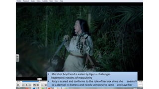 • Mid shot boyfriend is eaten by tiger – challenges
hegemonic notions of masculinity
• Katy is scared and conforms to the role of her sex since she seems li
ke a damsel in distress and needs someone to came and save her
 