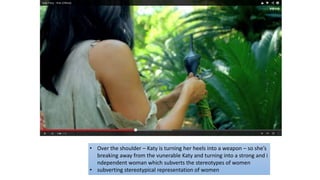 • Over the shoulder – Katy is turning her heels into a weapon – so she’s
breaking away from the vunerable Katy and turning into a strong and i
ndependent woman which subverts the stereotypes of women
• subverting stereotypical representation of women
 